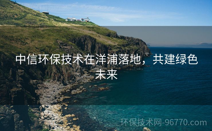 中信環(huán)保技術(shù)在洋浦落地，共建綠色未來